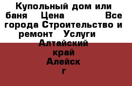 Купольный дом или баня  › Цена ­ 68 000 - Все города Строительство и ремонт » Услуги   . Алтайский край,Алейск г.